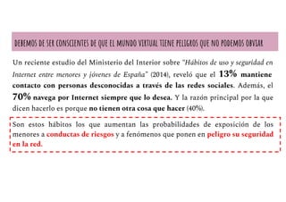 debemos de ser conscientes de que el mundo virtual tiene peligros que no podemos obviar
Un reciente estudio del Ministerio del Interior sobre “Hábitos de uso y seguridad en
Internet entre menores y jóvenes de España” (2014), reveló que el 13% mantiene
contacto con personas desconocidas a través de las redes sociales. Además, el
70% navega por Internet siempre que lo desea. Y la razón principal por la que
dicen hacerlo es porque no tienen otra cosa que hacer (40%).
Son estos hábitos los que aumentan las probabilidades de exposición de los
menores a conductas de riesgos y a fenómenos que ponen en peligro su seguridad
en la red.
 