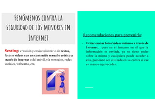 Fenómenos contra la
seguridad de los menores en
Internet
Sexting: creación y envío voluntario de textos,
fotos o vídeos con un contenido sexual o erótico a
través de Internet o del móvil, vía mensajes, redes
sociales, webcams, etc.
Recomendaciones para prevenirlo:
- Evitar enviar fotos/vídeos íntimos a través de
Internet, pues en el instante en el que la
información es enviada, ya no tiene poder
sobre la misma y cualquiera puede acceder a
ella, pudiendo ser utilizada en su contra si cae
en manos equivocadas.
 