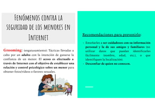 Fenómenos contra la
seguridad de los menores en
Internet
Grooming: (engatusamiento): Tácticas llevadas a
cabo por un adulto con la intención de ganarse la
conﬁanza de un menor. El acoso es efectuado a
través de Internet con el objetivo de establecer una
relación y control psicológico sobre un menor para
obtener fotos/vídeos o favores sexuales.
Recomendaciones para prevenirlo:
- Enseñarles a ser cuidadosos con su información
personal y la de sus amigos y familiares (no
utilizar datos que puedan identiﬁcarles
fácilmente (nombre, edad, etc.), o que
identiﬁquen la localización).
- Desconﬁar de quien no conocen.
 