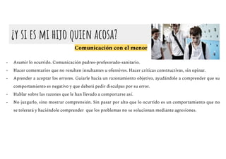 ¿y si es mi hijo quien acosa?
Comunicación con el menor
- Asumir lo ocurrido. Comunicación padres-profesorado-sanitario.
- Hacer comentarios que no resulten insultantes u ofensivos. Hacer críticas constructivas, sin opinar.
- Aprender a aceptar los errores. Guiarle hacia un razonamiento objetivo, ayudándole a comprender que su
comportamiento es negativo y que deberá pedir disculpas por su error.
- Hablar sobre las razones que le han llevado a comportarse así.
- No juzgarlo, sino mostrar comprensión. Sin pasar por alto que lo ocurrido es un comportamiento que no
se tolerará y haciéndole comprender que los problemas no se solucionan mediante agresiones.
 