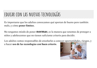 educar con las nuevas tecnologías
Es importante que los adultos conozcamos qué aportan de bueno pero también
malo, y cómo poner límites.
No tengamos miedo de poner normas, es la manera que tenemos de proteger a
niños y adolescentes que no tienen suﬁciente criterio para decidir.
Los adultos somos responsables de enseñarles a conocer oportunidades, riesgos, y
a hacer uso de las tecnologías con buen criterio.
 