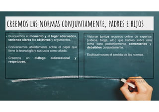 creemos las normas conjuntamente, padres e hijos
- Busquemos el momento y el lugar adecuados,
teniendo claros los objetivos y argumentos.
- Conversemos abiertamente sobre el papel que
tiene la tecnología y sus usos como aliada.
- Creemos un diálogo bidireccional y
respetuoso.
- Visionar juntos recursos online de expertos
(vídeos, blogs, etc.) que hablen sobre este
tema para posteriormente comentarlos y
debatirlos conjuntamente.
- Expliquémosles el sentido de las normas.
 