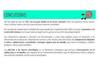 conclusiones
No hay duda de que las TIC son un gran aliado en el sector sanitario. Ésta nos permite vencer nuevos
retos y ofrecer nuevos servicios para alcanzar mejores resultados.
Es cuestión de tiempo hacer realidad una nueva medicina: la medicina del s.XXI en la que el paciente es el
centro del sistema y en la que toma un papel activo gracias al uso de la tecnología digital.
Los dispositivos digitales e Internet son herramientas y como tales pueden usarse en beneﬁcio o en
detrimento de la educación. Depende de nosotros y del sistema educativo dotar de competencias digitales
a niños y adolescentes y enseñarles a navegar seguros por un mundo, que como el analógico, conlleva
peligros y ofrece oportunidades.
La adicción a las nuevas tecnologías es un fenómeno emergente que provoca consecuencias en el
adolescente y su familia, que requiere de un tratamiento destinado a que el adolescente vuelva a adquirir
una relación saludable con las nuevas tecnologías.
 