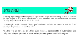 conclusiones
El sexting, el grooming y el ciberbullying son algunos de los riesgos más frecuentes y, además, en aumento.
Dos retos surgen: el 1º, un mejor conocimiento de estos fenómenos y sus consecuencias (son escasos los
estudios); el 2º, el desarrollo de una prevención eﬁcaz.
Las tecnologías están a nuestro servicio para ayudarnos. Nosotros no estamos al servicio de las
tecnologías. Hagamos uso con sentido común.
Nuestro reto es hacer de nuestros hijos personas responsables y autónomas, con
suﬁciente criterio para que puedan hacer uso inteligente de las tecnologías.
 
