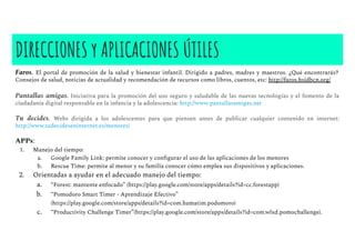 Faros. El portal de promoción de la salud y bienestar infantil. Dirigido a padres, madres y maestros. ¿Qué encontrarás?
Consejos de salud, noticias de actualidad y recomendación de recursos como libros, cuentos, etc: http://faros.hsjdbcn.org/
Pantallas amigas. Iniciativa para la promoción del uso seguro y saludable de las nuevas tecnologías y el fomento de la
ciudadanía digital responsable en la infancia y la adolescencia: http://www.pantallasamigas.net
Tu decides. Webs dirigida a los adolescentes para que piensen antes de publicar cualquier contenido en internet:
http://www.tudecideseninternet.es/menores/
APPs:
1. Manejo del tiempo:
a. Google Family Link: permite conocer y conﬁgurar el uso de las aplicaciones de los menores
b. Rescue Time: permite al menor y su familia conocer cómo emplea sus dispositivos y aplicaciones.
2. Orientadas a ayudar en el adecuado manejo del tiempo:
a. “Forest: mantente enfocado” (https://play.google.com/store/apps/details?id=cc.forestapp)
b. “Pomodoro Smart Timer - Aprendizaje Efectivo”
(https://play.google.com/store/apps/details?id=com.hamatim.podomoro)
c. “Productivity Challenge Timer”(https://play.google.com/store/apps/details?id=com.wlxd.pomochallenge).
DIRECCIONES y APLICACIONES ÚTILES
 