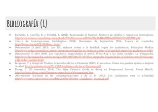 Bibliografía (1)
● Barrubés, J., Carrillo, E. y Portella, E. (2012). Repensando el hospital. Motores de cambio y respuestas innovadores.
http://www.antares-consulting.com/uploads/TPublicaciones/d035dc09e3bd48af8ﬀ24e8203f631e313f93018.pdf
● Centro de Investigaciones Sociológicas (2014). Barómetro de Septiembre 2014. Avance de resultados.
http://datos.cis.es/pdf/Es3038mar_A.pdf
● Desconocido (3 abril 2013). Las TIC reducen costes a la Sanidad, según los académicos. Redacción Médica.
http://www.redaccionmedica.com/secciones/tecnologia/las-tic-reducen-costes-a-la-sanidad-segun-los-academicos-6764
● Desconocido (7 abril 2014). Los españoles, enganchados al móvil, WhatsApp y las redes sociales. La Vanguardia.
http://www.lavanguardia.com/tecnologia/20141007/54417711515/los-espanoles-enganchados-al-telefono-movilwhatsapp-
y-las-redes-sociales.html
● Ferguson, T. y Grupo de Trabajo Académico de los e-Pacientes (2007). E-pacientes. Cómo nos pueden ayudar a mejorar
la salud. http://e-patients.net/u/2011/11/Libroblanco-de-los-e-Pacientes.pdf
● Torrey, T. (25 novembre 2014). The Wise Patient’s Guide to Being an Empowered Patient. About Health.
http://patients.about.com/od/empowermentbasics/a/wisepatient.htm
● Observatorio Nacional de las telecomunicaciones y de la SI (2012). Los ciudadanos ante la e-Sanidad.
http://www.ontsi.red.es/ontsi/sites/default/ﬁles/informe_ciudadanos_esanidad.pdf
 