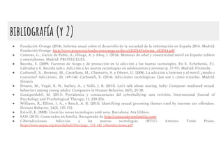 bibliografía (y 2)
● Fundación Orange (2014). Informe anual sobre el desarrollo de la sociedad de la información en España 2014. Madrid:
Fundación Orange. http://www.proyectosfundacionorange.es/docs/eE2014/Informe_eE2014.pdf
● Cánovas, G., García de Pablo, A., Olioga, A. y Aboy, I. (2014). Menores de edad y conectividad móvil en España: tablets
y smartphones. Madrid: PROTEGELES.
● Becoña, E. (2009). Factores de riesgo y de protección en la adicción a las nuevas tecnologías. En E. Echeburúa, F.J.
Labrador y E. Becoña (eds.), Adicción a las nuevas tecnologías en adolescentes y jóvenes (p. 77-97). Madrid: Pirámide.
● Carbonell, X., Beranuy, M., Castellana, M., Chamarro, A. y Oberst, U. (2008). La adicción a Internet y al móvil: ¿moda o
trastorno? Adicciones, 20, 149-160. Carbonell, X. (2014). Adicciones tecnológicas: Qué son y cómo tratarlas. Madrid:
Síntesis.
● Drouin, M., Vogel, K. N., Surbey, A., y Stills, J. R. (2013). Let’s talk about sexting, baby: Computer mediated sexual
behaviors among young adults. Computers in Human Behavior, 26(5), 25-30.
● Garaigordobil, M. (2011). Prevalencia y consecuencias del cyberbullying: una revisión. International Journal of
Psychology and Psychological Therapy, 11, 233-254.
● Williams, R., Elliott, I. A., y Beech, A. R. (2013). Identifying sexual grooming themes used by internet sex oﬀenders.
Deviant Behavior, 34(2), 135-152.
● Estivill, E. (2008). Usem les noves tecnologies amb seny. Barcelona: Ara Llibres.
● FAD. (2015). Conectados en familia. Recuperado de http://conectadosenfamilia.com/
● Ciberadicciones. Adicción a las nuevas tecnologías (NTIC) Antonio Terán Prieto.
https://www.aepap.org/sites/default/ﬁles/pags._131-142_ciberadicciones.pdf
 
