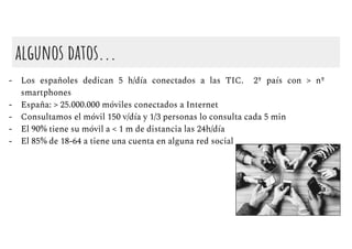 algunos datos...
- Los españoles dedican 5 h/día conectados a las TIC. 2º país con > nº
smartphones
- España: > 25.000.000 móviles conectados a Internet
- Consultamos el móvil 150 v/día y 1/3 personas lo consulta cada 5 min
- El 90% tiene su móvil a < 1 m de distancia las 24h/día
- El 85% de 18-64 a tiene una cuenta en alguna red social
 