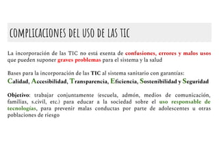 complicaciones del uso de las tic
La incorporación de las TIC no está exenta de confusiones, errores y malos usos
que pueden suponer graves problemas para el sistema y la salud
Bases para la incorporación de las TIC al sistema sanitario con garantías:
Calidad, Accesibilidad, Transparencia, Eﬁciencia, Sostenibilidad y Seguridad
Objetivo: trabajar conjuntamente (escuela, admón, medios de comunicación,
familias, s.civil, etc.) para educar a la sociedad sobre el uso responsable de
tecnologías, para prevenir malas conductas por parte de adolescentes u otras
poblaciones de riesgo
 