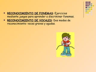 



RECONOCIMIENTO DE FONEMAS: Ejercicios
mediante juegos para aprender a discriminar fonemas.
RECONOCIMIENTO DE VOCALES: Dos modos de
reconocimiento: voces graves y agudas.

 