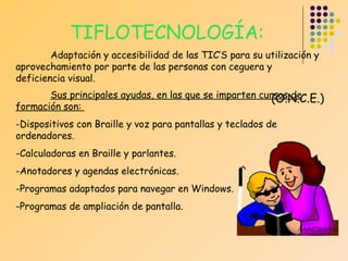 TIFLOTECNOLOGÍA:
Adaptación y accesibilidad de las TIC’S para su utilización y
aprovechamiento por parte de las personas con ceguera y
deficiencia visual.
Sus principales ayudas, en las que se imparten cursos de
(O.N.C.E.)
formación son:
-Dispositivos con Braille y voz para pantallas y teclados de
ordenadores.
-Calculadoras en Braille y parlantes.
-Anotadores y agendas electrónicas.
-Programas adaptados para navegar en Windows.
-Programas de ampliación de pantalla.

 