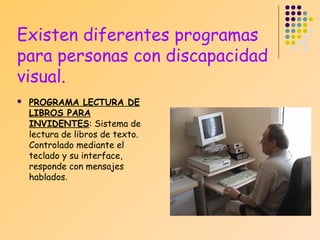 Existen diferentes programas
para personas con discapacidad
visual.


PROGRAMA LECTURA DE
LIBROS PARA
INVIDENTES: Sistema de
lectura de libros de texto.
Controlado mediante el
teclado y su interface,
responde con mensajes
hablados.

 