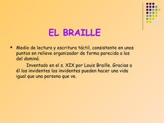 EL BRAILLE


Medio de lectura y escritura táctil, consistente en unos
puntos en relieve organizador de forma parecida a los
del dominó.
Inventado en el s. XIX por Louis Braille. Gracias a
él los invidentes los invidentes pueden hacer una vida
igual que una persona que ve.

 
