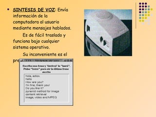 

SINTESIS DE VOZ: Envía
información de la
computadora al usuario
mediante mensajes hablados.
Es de fácil traslado y
funciona bajo cualquier
sistema operativo.
Su inconveniente es el
precio.

 