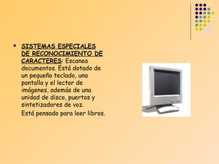 

SISTEMAS ESPECIALES
DE RECONOCIMIENTO DE
CARACTERES: Escanea
documentos. Está dotado de
un pequeño teclado, una
pantalla y el lector de
imágenes, además de una
unidad de disco, puertos y
sintetizadores de voz.
Está pensado para leer libros.

 