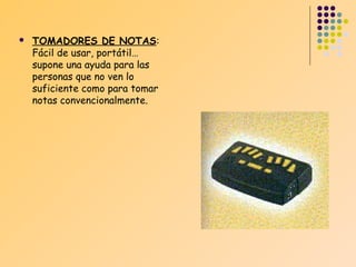 

TOMADORES DE NOTAS:
Fácil de usar, portátil…
supone una ayuda para las
personas que no ven lo
suficiente como para tomar
notas convencionalmente.

 