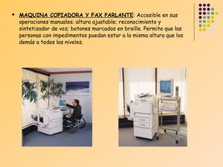 

MAQUINA COPIADORA Y FAX PARLANTE: Accesible en sus
operaciones manuales; altura ajustable; reconocimiento y
sintetizador de voz; botones marcados en braille. Permite que las
personas con impedimentos puedan estar a la misma altura que los
demás a todos los niveles.

 