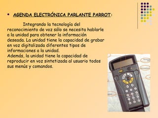 

AGENDA ELECTRÓNICA PARLANTE PARROT:

Integrando la tecnología del
reconocimiento de voz sólo se necesita hablarle
a la unidad para obtener la información
deseada. La unidad tiene la capacidad de grabar
en voz digitalizada diferentes tipos de
informaciones a la unidad.
Además, la unidad tiene la capacidad de
reproducir en voz sintetizada al usuario todos
sus menús y comandos.

 