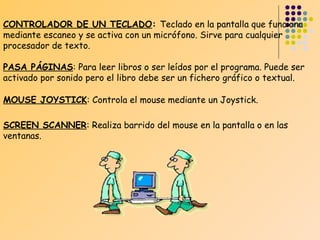 CONTROLADOR DE UN TECLADO: Teclado en la pantalla que funciona
mediante escaneo y se activa con un micrófono. Sirve para cualquier
procesador de texto.
PASA PÁGINAS: Para leer libros o ser leídos por el programa. Puede ser
activado por sonido pero el libro debe ser un fichero gráfico o textual.
MOUSE JOYSTICK: Controla el mouse mediante un Joystick.
SCREEN SCANNER: Realiza barrido del mouse en la pantalla o en las
ventanas.

 