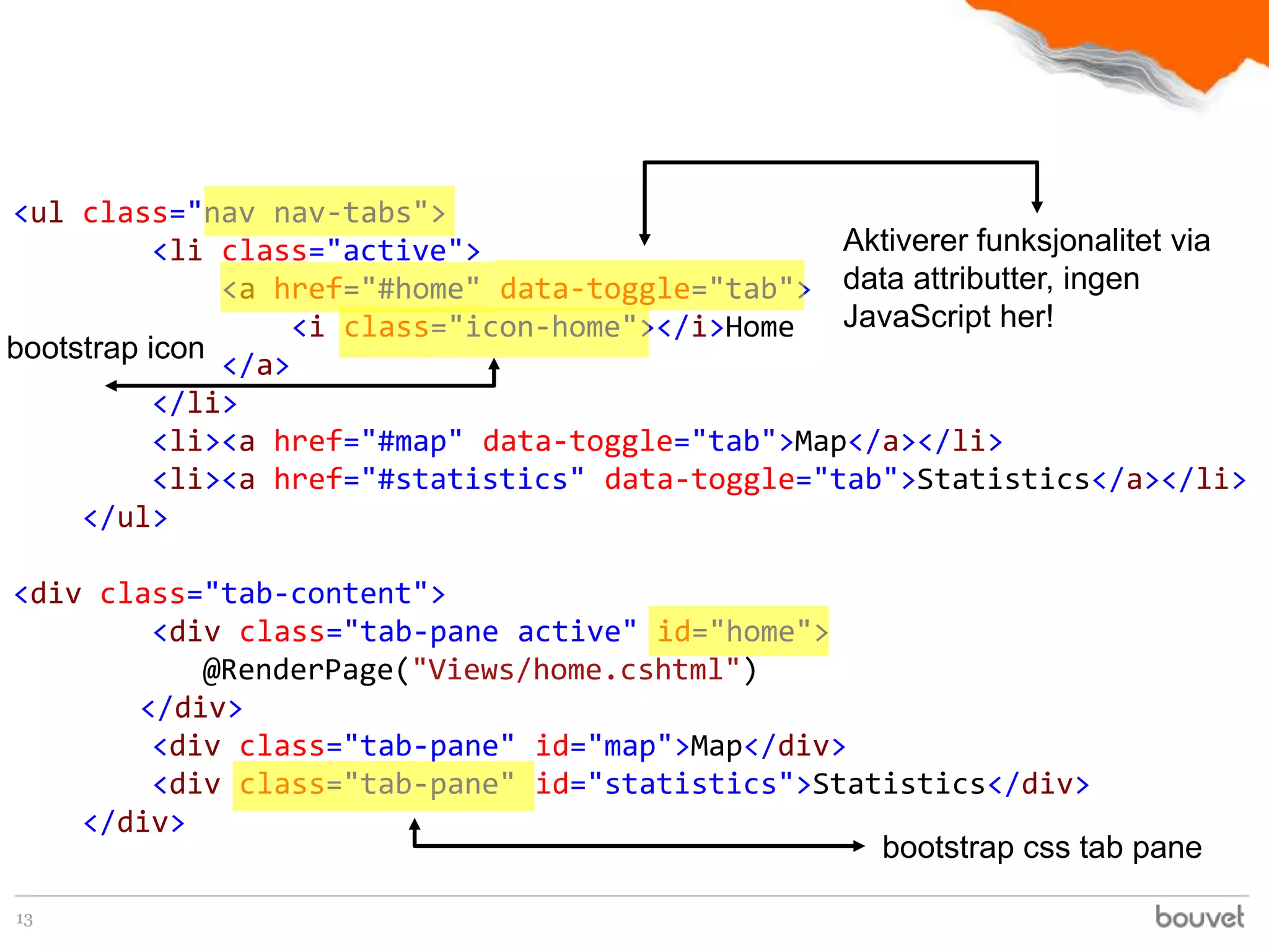 <ul class="nav nav-tabs">
           <li class="active">                     Aktiverer funksjonalitet via
               <a href="#home" data-toggle="tab"> data attributter, ingen
                    <i class="icon-home"></i>Home  JavaScript her!
bootstrap icon
               </a>
           </li>
           <li><a href="#map" data-toggle="tab">Map</a></li>
           <li><a href="#statistics" data-toggle="tab">Statistics</a></li>
     </ul>

<div class="tab-content">
        <div class="tab-pane active" id="home">
           @RenderPage("Views/home.cshtml")
       </div>
        <div class="tab-pane" id="map">Map</div>
        <div class="tab-pane" id="statistics">Statistics</div>
    </div>
                                                  bootstrap css tab pane

13
 