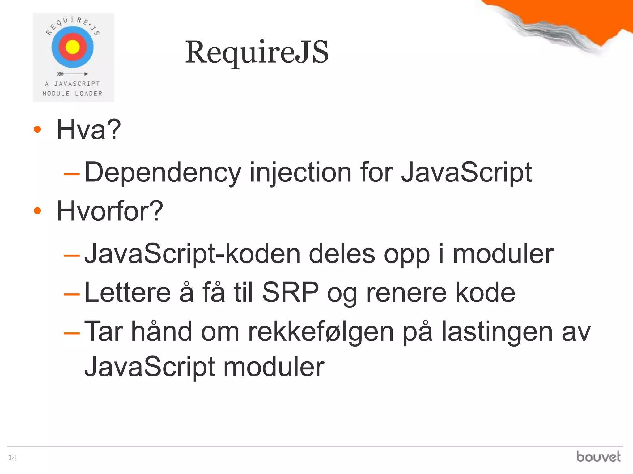 RequireJS

     • Hva?
       – Dependency injection for JavaScript
     • Hvorfor?
       – JavaScript-koden deles opp i moduler
       – Lettere å få til SRP og renere kode
       – Tar hånd om rekkefølgen på lastingen av
         JavaScript moduler

14
 