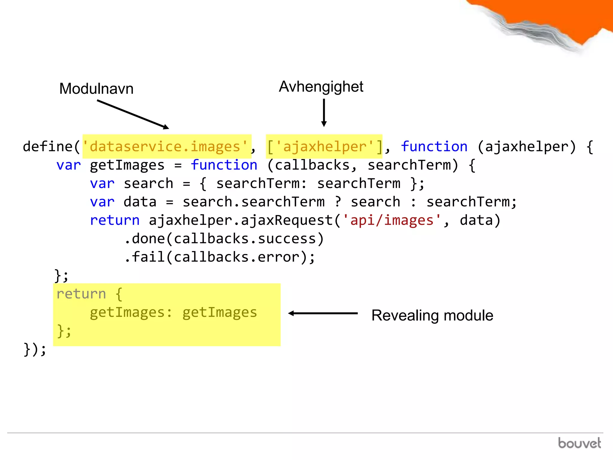 Modulnavn                 Avhengighet


define('dataservice.images', ['ajaxhelper'], function (ajaxhelper) {
    var getImages = function (callbacks, searchTerm) {
        var search = { searchTerm: searchTerm };
        var data = search.searchTerm ? search : searchTerm;
        return ajaxhelper.ajaxRequest('api/images', data)
            .done(callbacks.success)
            .fail(callbacks.error);
    };
    return {
        getImages: getImages              Revealing module
    };
});
 