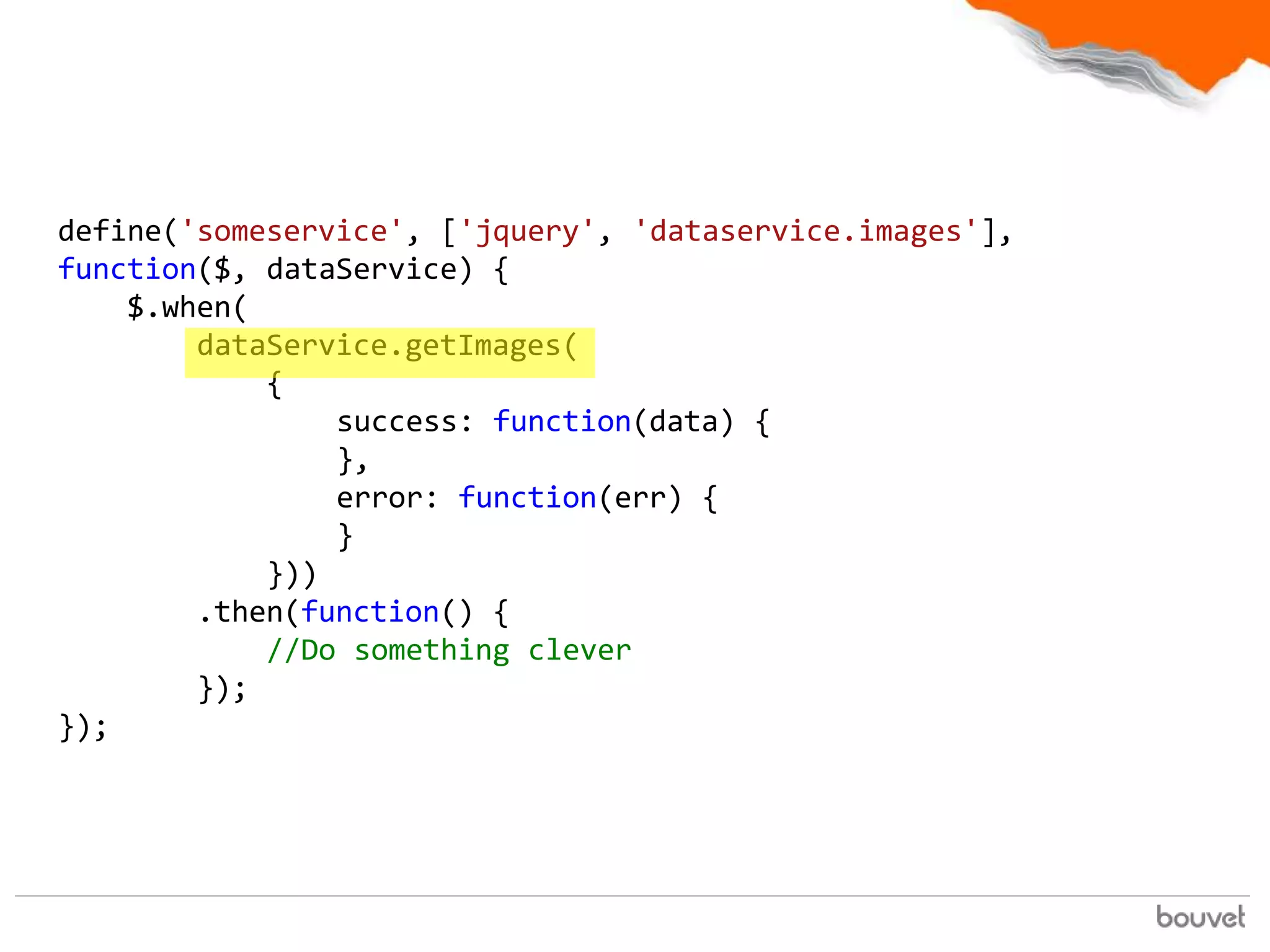 define('someservice', ['jquery', 'dataservice.images'],
function($, dataService) {
    $.when(
        dataService.getImages(
            {
                success: function(data) {
                },
                error: function(err) {
                }
            }))
        .then(function() {
            //Do something clever
        });
});
 