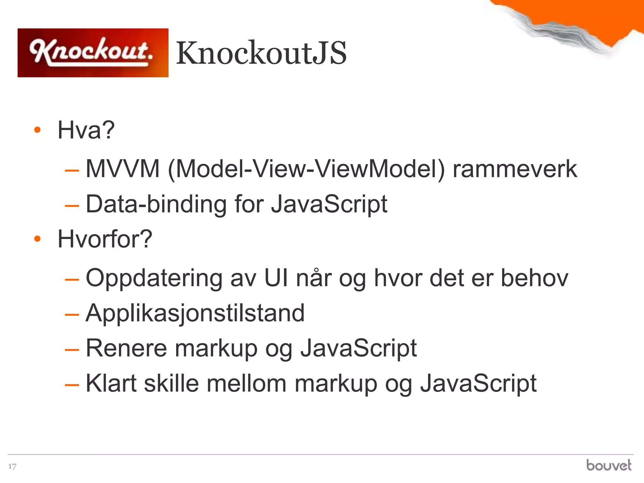 KnockoutJS

     • Hva?
       – MVVM (Model-View-ViewModel) rammeverk
       – Data-binding for JavaScript
     • Hvorfor?
       – Oppdatering av UI når og hvor det er behov
       – Applikasjonstilstand
       – Renere markup og JavaScript
       – Klart skille mellom markup og JavaScript


17
 