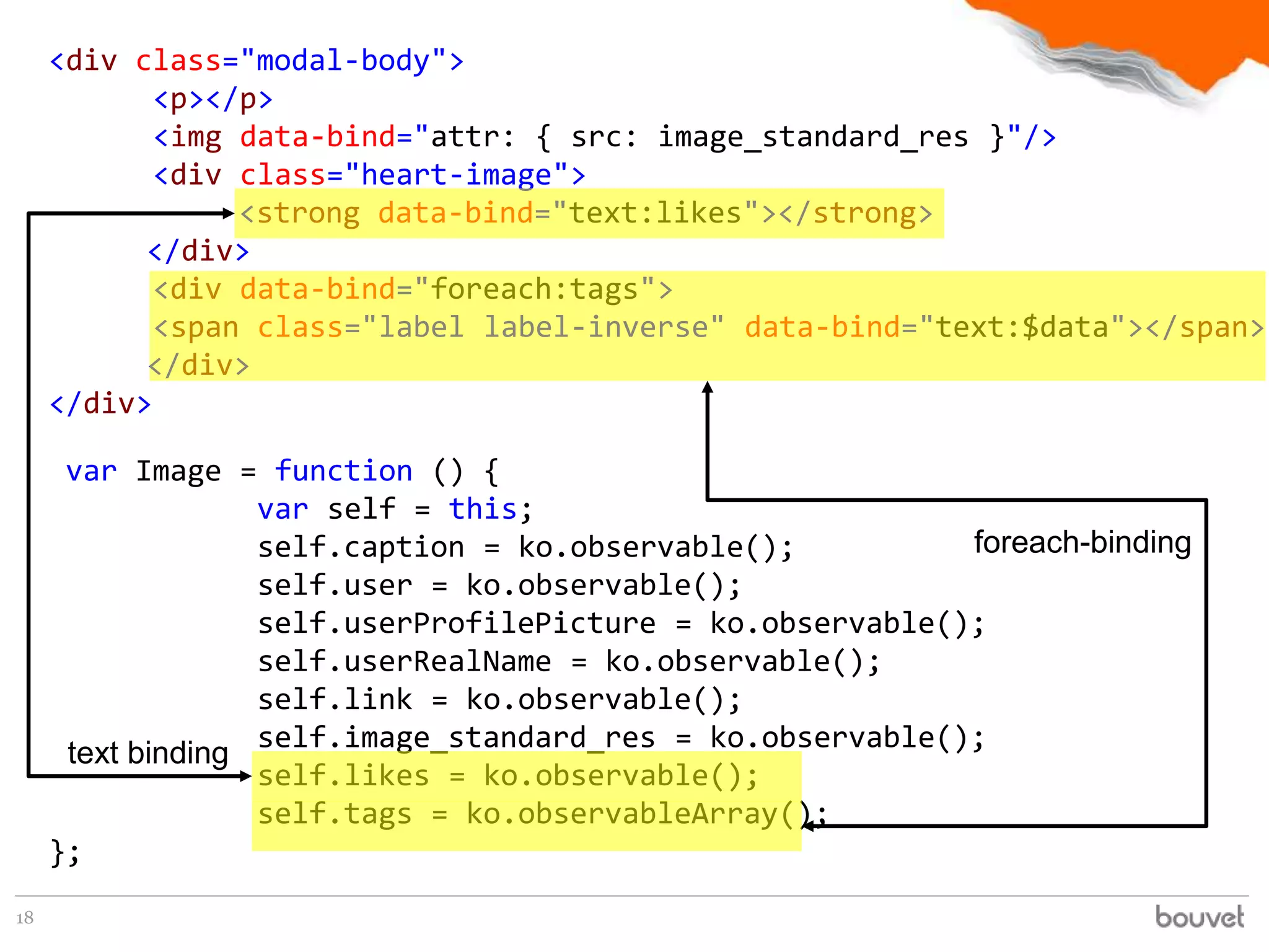 <div class="modal-body">
            <p></p>
            <img data-bind="attr: { src: image_standard_res }"/>
            <div class="heart-image">
                 <strong data-bind="text:likes"></strong>
           </div>
            <div data-bind="foreach:tags">
            <span class="label label-inverse" data-bind="text:$data"></span>
           </div>
     </div>

      var Image = function () {
                   var self = this;
                   self.caption = ko.observable();          foreach-binding
                   self.user = ko.observable();
                   self.userProfilePicture = ko.observable();
                   self.userRealName = ko.observable();
                   self.link = ko.observable();
                   self.image_standard_res = ko.observable();
      text binding
                   self.likes = ko.observable();
                   self.tags = ko.observableArray();
     };
18
 