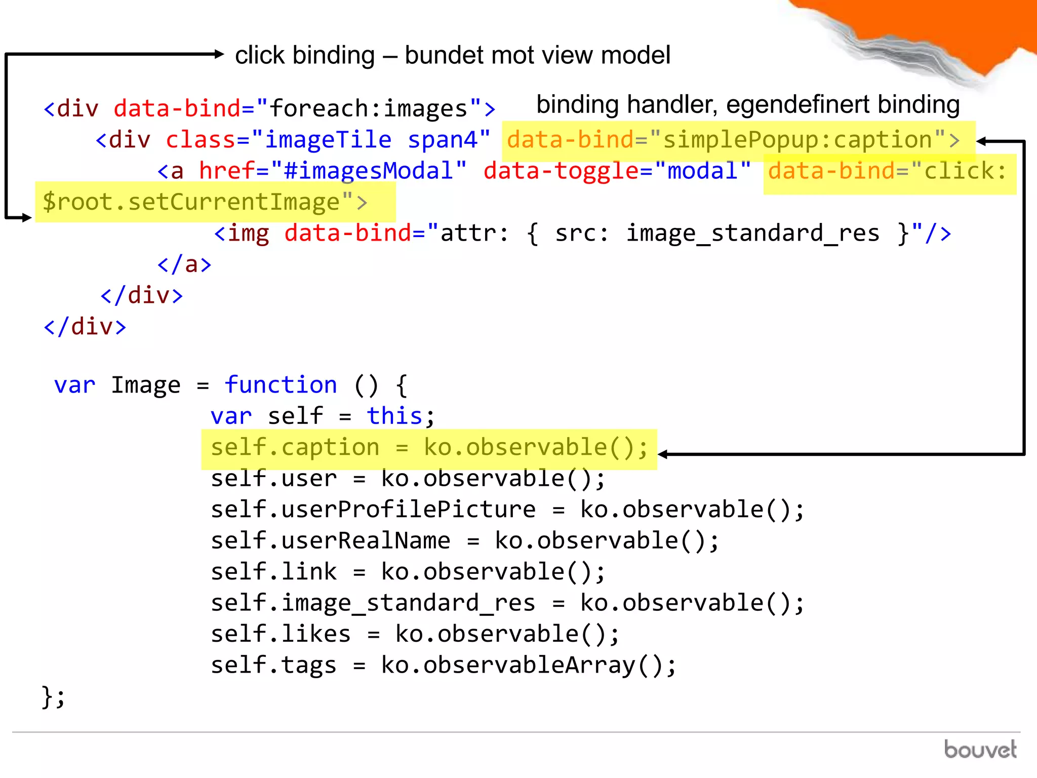 click binding – bundet mot view model

<div data-bind="foreach:images">    binding handler, egendefinert binding
    <div class="imageTile span4" data-bind="simplePopup:caption">
        <a href="#imagesModal" data-toggle="modal" data-bind="click:
$root.setCurrentImage">
             <img data-bind="attr: { src: image_standard_res }"/>
        </a>
    </div>
</div>

 var Image = function () {
            var self = this;
            self.caption = ko.observable();
            self.user = ko.observable();
            self.userProfilePicture = ko.observable();
            self.userRealName = ko.observable();
            self.link = ko.observable();
            self.image_standard_res = ko.observable();
            self.likes = ko.observable();
            self.tags = ko.observableArray();
};
 