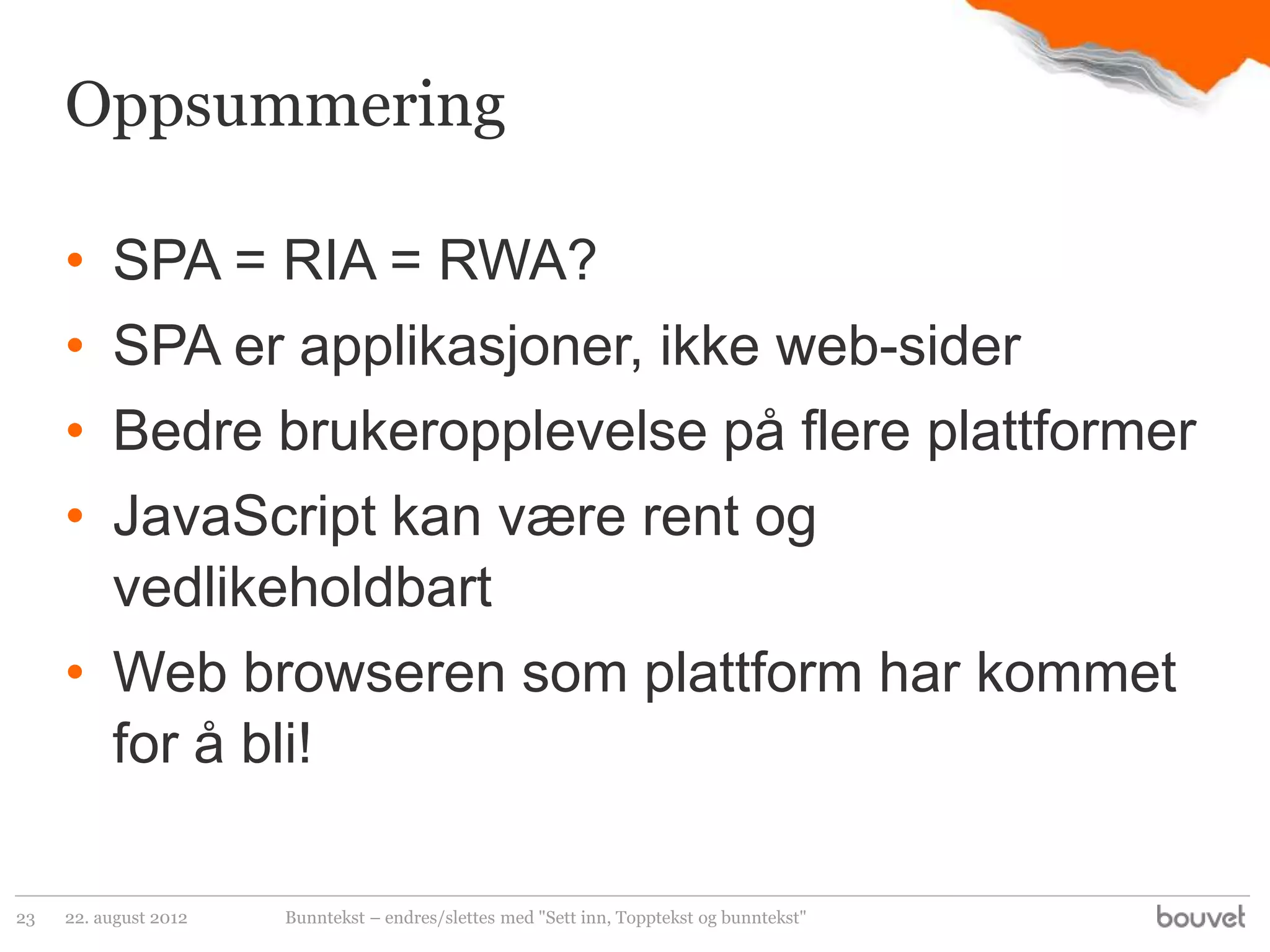 Oppsummering

     • SPA = RIA = RWA?
     • SPA er applikasjoner, ikke web-sider
     • Bedre brukeropplevelse på flere plattformer
     • JavaScript kan være rent og
       vedlikeholdbart
     • Web browseren som plattform har kommet
       for å bli!

23   22. august 2012   Bunntekst – endres/slettes med "Sett inn, Topptekst og bunntekst"
 