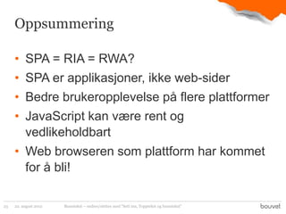 Oppsummering

     • SPA = RIA = RWA?
     • SPA er applikasjoner, ikke web-sider
     • Bedre brukeropplevelse på flere plattformer
     • JavaScript kan være rent og
       vedlikeholdbart
     • Web browseren som plattform har kommet
       for å bli!

23   22. august 2012   Bunntekst – endres/slettes med "Sett inn, Topptekst og bunntekst"
 