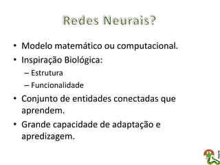 • Modelo matemático ou computacional.
• Inspiração Biológica:
  – Estrutura
  – Funcionalidade
• Conjunto de entidades conectadas que
  aprendem.
• Grande capacidade de adaptação e
  apredizagem.
 