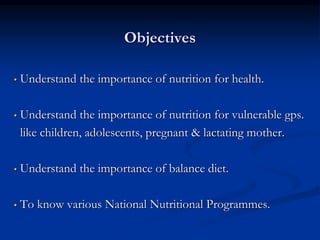 Objectives
• Understand the importance of nutrition for health.
• Understand the importance of nutrition for vulnerable gps.
like children, adolescents, pregnant & lactating mother.
• Understand the importance of balance diet.
• To know various National Nutritional Programmes.
 