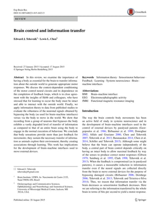 1 3
Exp Brain Res
DOI 10.1007/s00221-015-4423-5
REVIEW
Brain control and information transfer
Edward J. Tehovnik1
 · Lewis L. Chen2
 
Received: 27 January 2015 / Accepted: 17 August 2015
© Springer-Verlag Berlin Heidelberg 2015
Keywords  Information theory · Sensorimotor behaviour ·
Feedback · Learning · Systems neuroscience · Brain–
machine interfaces
Abbreviations
BMI	Brain–machine interface
EEG	Electroencephalographic activity
fMRI	Functional magnetic resonance imaging
Introduction
The way the brain controls body movements has been
an active field of study in systems neuroscience and in
the development of brain–machine interfaces used in the
control of external devices by paralysed patients (Geor-
gopoulos et al. 1986; Birbaumer et al. 1999; Donoghue
2002; Alfalo and Graziano 2006; Chen and Tehovnik
2007; Tehovnik et al. 2013; Baranauskas 2014; Chen et al.
2014; Schiller and Tehovnik 2015). Although some might
believe that the brain can operate independently of the
body, a central part of brain control depends critically on
having an intact body to allow maximal feedback by way
of the senses to produce correct motor responses (Gibson
1979; Sainburg et al. 1995; Clark 1998; Tehovnik et al.
2013). When the feedback is compromised (as in paralysed
patients), it causes a measurable reduction in information
transfer even if the neural signals are collected directly
from the brain to move external devices for the purpose of
bypassing damaged circuits (Birbaumer 2006; Dornhege
2006; Tehovnik et al. 2013; Tehovnik and Teixeira-e-Silva
2014). Thus, we reason that information transfer via the
brain decreases as sensorimotor feedback decreases. Here
we are referring to the information transferred by the whole
brain in terms of bits per second to yield a motor response.
Abstract  In this review, we examine the importance of
having a body as essential for the brain to transfer informa-
tion about the outside world to generate appropriate motor
responses. We discuss the context-dependent conditioning
of the motor control neural circuits and its dependence on
the completion of feedback loops, which is in close agree-
ment with the insights of Hebb and colleagues, who have
stressed that for learning to occur the body must be intact
and able to interact with the outside world. Finally, we
apply information theory to data from published studies to
evaluate the robustness of the neuronal signals obtained by
bypassing the body (as used for brain–machine interfaces)
versus via the body to move in the world. We show that
recording from a group of neurons that bypasses the body
exhibits a vastly degraded level of transfer of information
as compared to that of an entire brain using the body to
engage in the normal execution of behaviour. We conclude
that body sensations provide more than just feedback for
movements; they sustain the necessary transfer of informa-
tion as animals explore their environment, thereby creating
associations through learning. This work has implications
for the development of brain–machine interfaces used to
move external devices.
*	 Edward J. Tehovnik
	tehovnikej@gmail.com
1
	 Brain Institute, UFRN, Av. Nascimento de Castro 2155,
Natal 59056‑450, Brazil
2
	 Otolaryngology and Communicative Sciences,
Ophthalmology and Neurobiology and Anatomical Sciences,
University of Mississippi Medical Center, Jackson, MS
39216, USA
 