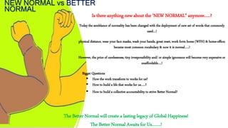 NEW NORMAL vs BETTER
NORMAL
Is there anything new about the ‘NEW NORMAL” anymore…..?
Today the semblance of normality has been changed with the deployment of new set of words that commonly
used…!
physical distance, wear your face masks, wash your hands, great reset, work form home (WFH) & home-office;
became most common vocabulary & now it is normal…..!
However, the price of carelessness, tiny irresponsibility and/ or simple ignorance will become very expensive or
unaffordable….!
Bigger Questions
 How the work transform to works for us?
 How to build a life that works for us…..?
 How to build a collective accountability to strive Better Normal?
The Better Normal will create a lasting legacy of Global Happiness!
The Better Normal Awaits for Us…….!
 
