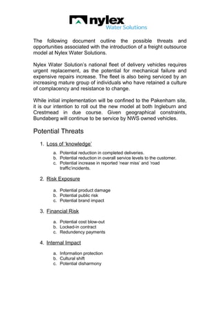 The following document outline the possible threats and
opportunities associated with the introduction of a freight outsource
model at Nylex Water Solutions.
Nylex Water Solution’s national fleet of delivery vehicles requires
urgent replacement, as the potential for mechanical failure and
expensive repairs increase. The fleet is also being serviced by an
increasing mature group of individuals who have retained a culture
of complacency and resistance to change.
While initial implementation will be confined to the Pakenham site,
it is our intention to roll out the new model at both Ingleburn and
Crestmead in due course. Given geographical constraints,
Bundaberg will continue to be service by NWS owned vehicles.
Potential Threats
1. Loss of ‘knowledge’
a. Potential reduction in completed deliveries.
b. Potential reduction in overall service levels to the customer.
c. Potential increase in reported ‘near miss’ and ‘road
traffic‘incidents.
2. Risk Exposure
a. Potential product damage
b. Potential public risk
c. Potential brand impact
3. Financial Risk
a. Potential cost blow-out
b. Locked-in contract
c. Redundency payments
4. Internal Impact
a. Information protection
b. Cultural shift
c. Potential disharmony
 