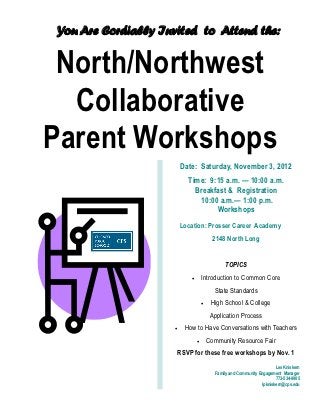 You Are Cordially Invited to Attend the:


 North/Northwest
  Collaborative
Parent Workshops
                         Date: Saturday, November 3, 2012
                           Time: 9:15 a.m. — 10:00 a.m.
                             Breakfast & Registration
                              10:00 a.m.— 1:00 p.m.
                                   Workshops
                         Location: Prosser Career Academy
                                          2148 North Long


                                              TOPICS
                                   Introduction to Common Core
                                          State Standards
                                        High School & College
                                         Application Process
                         How to Have Conversations with Teachers
                                       Community Resource Fair
                     RSVP for these free workshops by Nov. 1
                                                                       Les Kniskern
                                          Family and Community Engagement Manager
                                                                       773-534-9905
                                                                lpkniskern@cps.edu
 