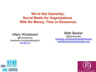 We’re Not Upworthy:
Social Media for Organizations
With No Money, Time or Resources
Beth Becker
@Spedwybabs
facebook.com/BeckerDigitalStrategies
beth@beckerdigitalstrategies.com
Hilary Woodward
@hcwoodward
facebook.com/jobswithjustice
hilary@jwj.org
 