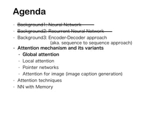 - Background1: Neural Network
- Background2: Recurrent Neural Network
- Background3: Encoder-Decoder approach
(aka. sequence to sequence approach)
- Attention mechanism and its variants
- Global attention
- Local attention
- Pointer networks
- Attention for image (image caption generation)
- Attention techniques
- NN with Memory
Agenda
 