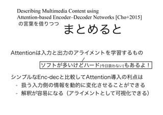 まとめると
の言葉を借りつつ
Describing Multimedia Content using
Attention-based Encoder–Decoder Networks [Cho+2015]
Attentionは入力と出力のアライメントを学習するもの
!
!
シンプルなEnc-decと比較してAttention導入の利点は
- 扱う入力側の情報を動的に変化させることができる
- 解釈が容易になる（アライメントとして可視化できる）
ソフトが多いけどハード(今日扱わない)もあるよ！
 