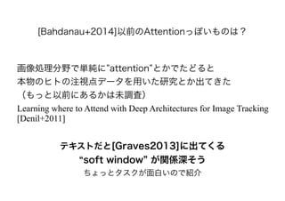 [Bahdanau+2014]以前のAttentionっぽいものは？
画像処理分野で単純に attention とかでたどると
本物のヒトの注視点データを用いた研究とか出てきた
（もっと以前にあるかは未調査）
Learning where to Attend with Deep Architectures for Image Tracking
[Denil+2011]
テキストだと[Graves2013]に出てくる
soft window が関係深そう
ちょっとタスクが面白いので紹介
 