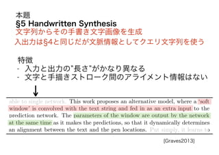 5 Handwritten Synthesis
文字列からその手書き文字画像を生成
入出力は 4と同じだが文脈情報としてクエリ文字列を使う
特徴
- 入力と出力の 長さ がかなり異なる
- 文字と手描きストローク間のアライメント情報はない
本題
[Graves2013]
 