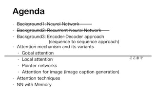- Background1: Neural Network
- Background2: Recurrent Neural Network
- Background3: Encoder-Decoder approach
(sequence to sequence approach)
- Attention mechanism and its variants
- Gobal attention
- Local attention
- Pointer networks
- Attention for image (image caption generation)
- Attention techniques
- NN with Memory
Agenda
ここまで
 