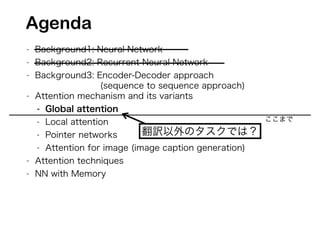 - Background1: Neural Network
- Background2: Recurrent Neural Network
- Background3: Encoder-Decoder approach
(sequence to sequence approach)
- Attention mechanism and its variants
- Global attention
- Local attention
- Pointer networks
- Attention for image (image caption generation)
- Attention techniques
- NN with Memory
翻訳以外のタスクでは？
Agenda
ここまで
 