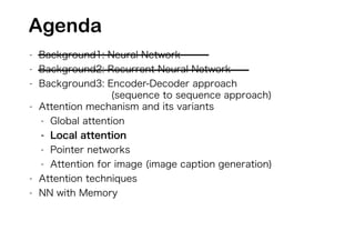 - Background1: Neural Network
- Background2: Recurrent Neural Network
- Background3: Encoder-Decoder approach
(sequence to sequence approach)
- Attention mechanism and its variants
- Global attention
- Local attention
- Pointer networks
- Attention for image (image caption generation)
- Attention techniques
- NN with Memory
Agenda
 