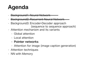 - Background1: Neural Network
- Background2: Recurrent Neural Network
- Background3: Encoder-Decoder approach
(sequence to sequence approach)
- Attention mechanism and its variants
- Global attention
- Local attention
- Pointer networks
- Attention for image (image caption generation)
- Attention techniques
- NN with Memory
Agenda
 
