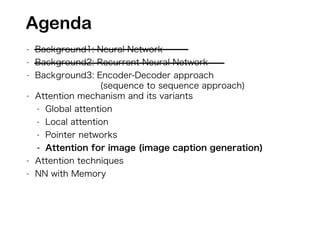 - Background1: Neural Network
- Background2: Recurrent Neural Network
- Background3: Encoder-Decoder approach
(sequence to sequence approach)
- Attention mechanism and its variants
- Global attention
- Local attention
- Pointer networks
- Attention for image (image caption generation)
- Attention techniques
- NN with Memory
Agenda
 
