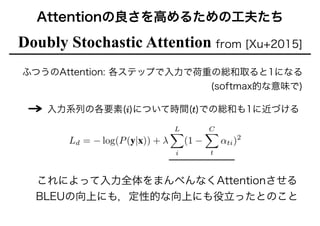 Attentionの良さを高めるための工夫たち
Doubly Stochastic Attention from [Xu+2015]
ふつうのAttention: 各ステップで入力で荷重の総和取ると1になる 
(softmax的な意味で)
!
入力系列の各要素(i)について時間(t)での総和も1に近づける
これによって入力全体をまんべんなくAttentionさせる
BLEUの向上にも，定性的な向上にも役立ったとのこと
 