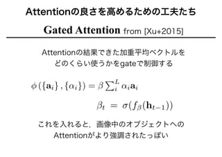 Attentionの良さを高めるための工夫たち
Gated Attention from [Xu+2015]
Attentionの結果できた加重平均ベクトルを
どのくらい使うかをgateで制御する
これを入れると，画像中のオブジェクトへの
Attentionがより強調されたっぽい
 